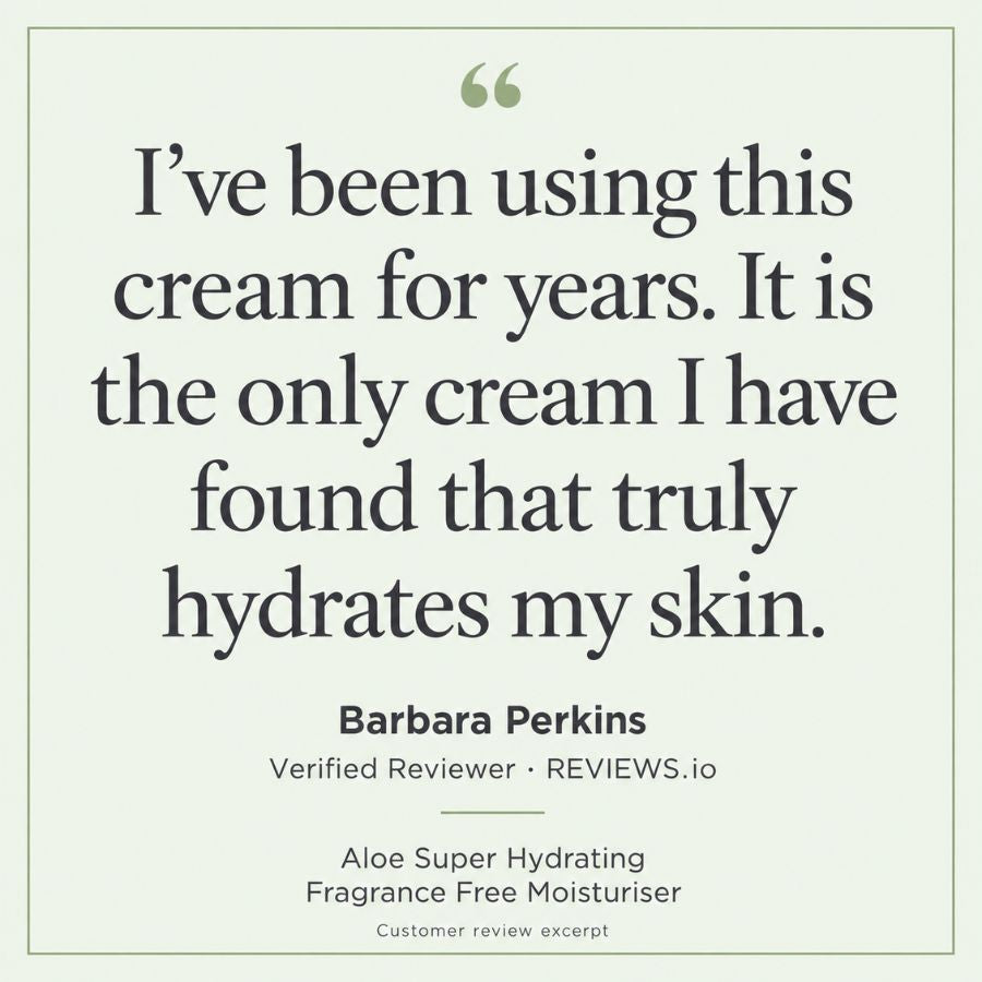 Eternal Skincare Aloe Super Hydrating Fragrance Free Moisturiser. Review excerpt from Barbara Perkins, verified reviewer on Reviews.io: “I’ve been using this cream for years. It is the only cream I have found that truly hydrates my skin.”